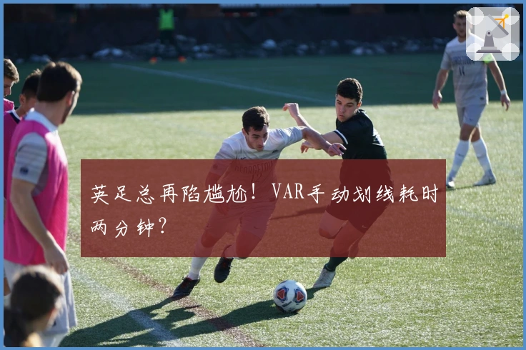 英足总再陷尴尬！VAR手动划线耗时两分钟？
