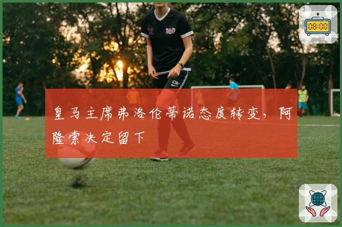 皇马主席弗洛伦蒂诺态度转变，阿隆索决定留下