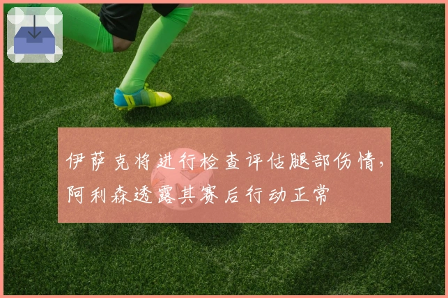 伊萨克将进行检查评估腿部伤情，阿利森透露其赛后行动正常