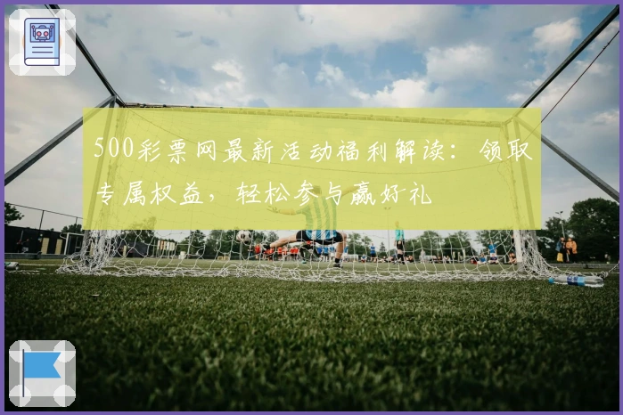 500彩票网最新活动福利解读：领取专属权益，轻松参与赢好礼