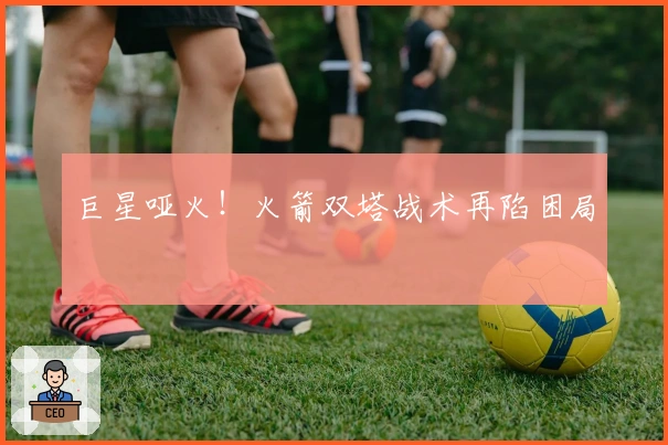 巨星哑火！火箭双塔战术再陷困局