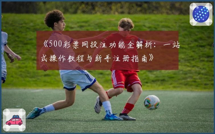 《500彩票网投注功能全解析：一站式操作教程与新手注册指南》