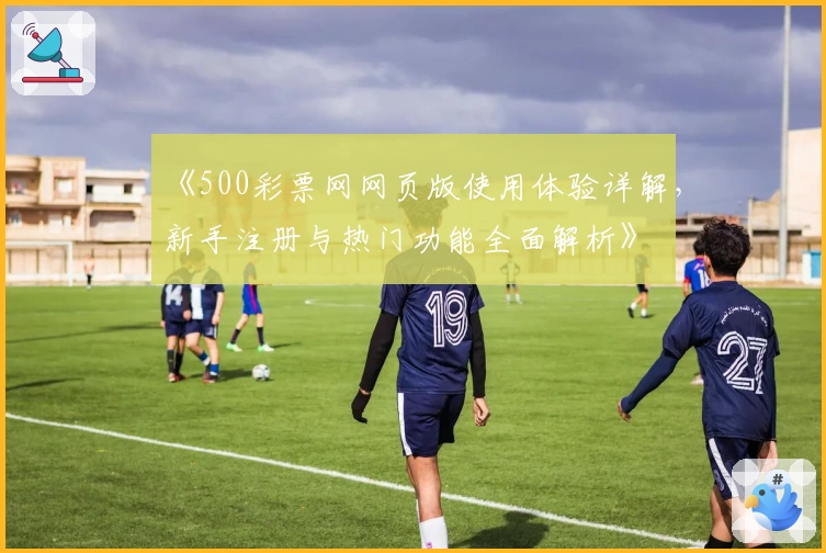 《500彩票网网页版使用体验详解，新手注册与热门功能全面解析》
