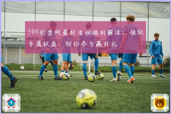 500彩票网最新活动福利解读：领取专属权益，轻松参与赢好礼