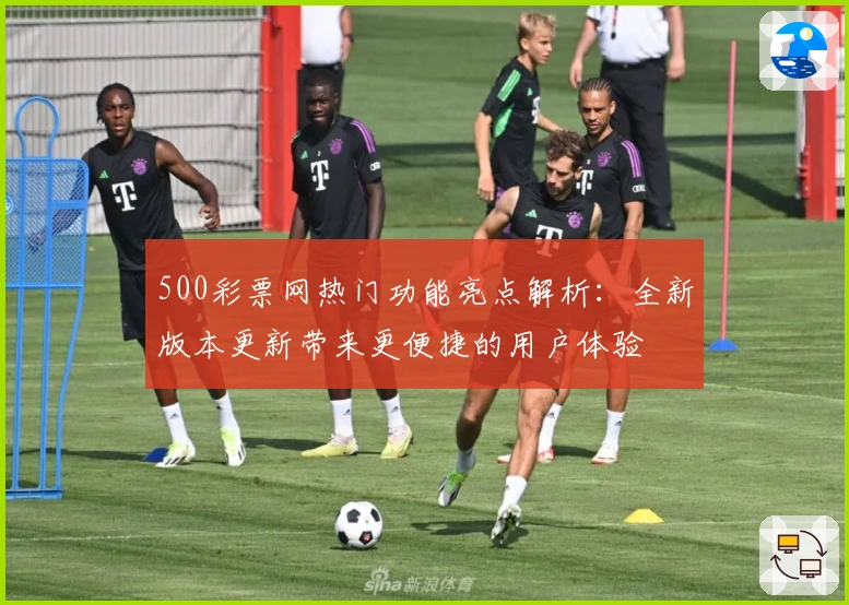 500彩票网热门功能亮点解析:全新版本更新带来更便捷的用户体验