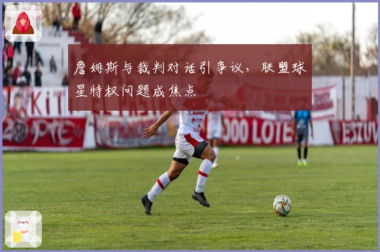 詹姆斯与裁判对话引争议，联盟球星特权问题成焦点