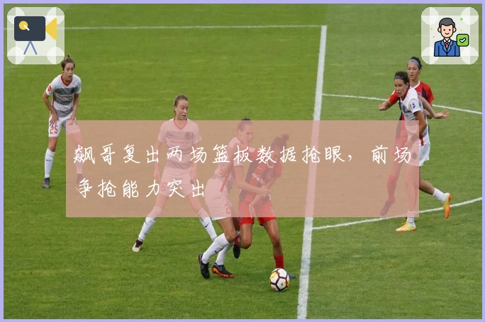 飙哥复出两场篮板数据抢眼，前场争抢能力突出