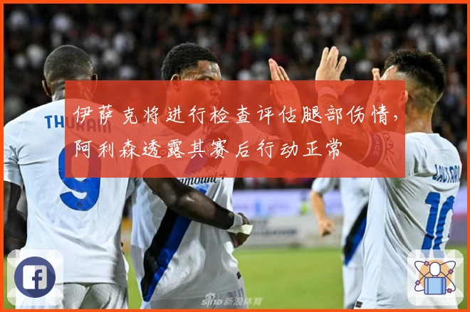 伊萨克将进行检查评估腿部伤情，阿利森透露其赛后行动正常