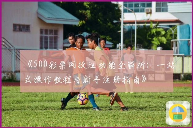 《500彩票网投注功能全解析：一站式操作教程与新手注册指南》