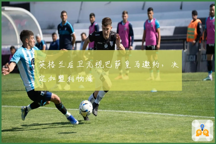 英格兰后卫无视巴萨皇马邀约，决定加盟利物浦